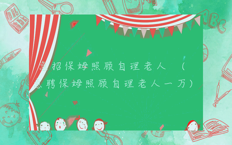 急招保姆照顾自理老人 (急聘保姆照顾自理老人一万)